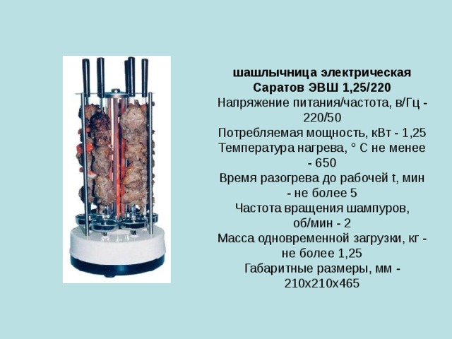  шашлычница электрическая Саратов ЭВШ 1,25/220  Напряжение питания/частота, в/Гц - 220/50  Потребляемая мощность, кВт - 1,25  Температура нагрева, ° C не менее - 650  Время разогрева до рабочей t, мин - не более 5  Частота вращения шампуров, об/мин - 2  Масса одновременной загрузки, кг - не более 1,25  Габаритные размеры, мм - 210х210х465   