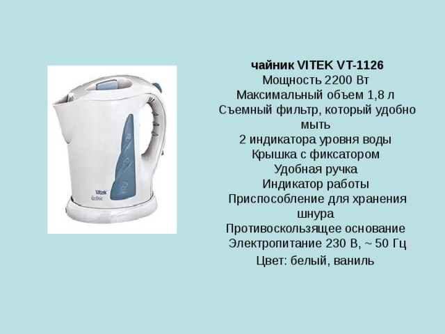 чайник VITEK VT-1126  Мощность 2200 Вт  Максимальный объем 1,8 л  Съемный фильтр, который удобно мыть  2 индикатора уровня воды  Крышка с фиксатором  Удобная ручка  Индикатор работы  Приспособление для хранения шнура  Противоскользящее основание  Электропитание 230 В, ~ 50 Гц  Цвет: белый, ваниль  