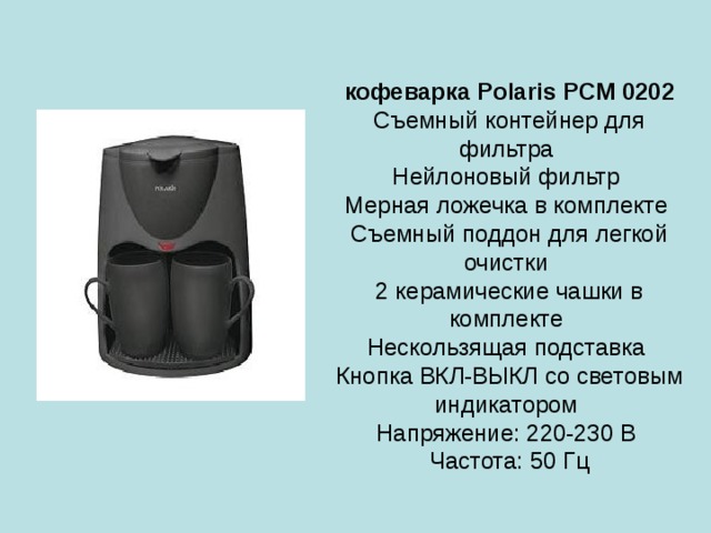 кофеварка Polaris PCM 0202  Съемный контейнер для фильтра  Нейлоновый фильтр  Мерная ложечка в комплекте  Съемный поддон для легкой очистки  2 керамические чашки в комплекте  Нескользящая подставка  Кнопка ВКЛ-ВЫКЛ со световым индикатором  Напряжение: 220-230 В  Частота: 50 Гц 