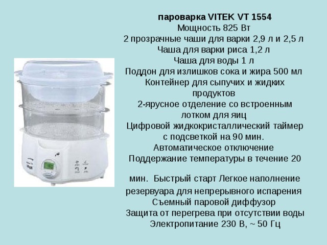 пароварка VITEK VT 1554  Мощность 825 Вт  2 прозрачные чаши для варки 2,9 л и 2,5 л  Чаша для варки риса 1,2 л  Чаша для воды 1 л  Поддон для излишков сока и жира 500 мл  Контейнер для сыпучих и жидких продуктов  2-ярусное отделение со встроенным лотком для яиц  Цифровой жидкокристаллический таймер с подсветкой на 90 мин.  Автоматическое отключение  Поддержание температуры в течение 20 мин.  Быстрый старт Легкое наполнение резервуара для непрерывного испарения  Съемный паровой диффузор  Защита от перегрева при отсутствии воды Электропитание 230 В, ~ 50 Гц 