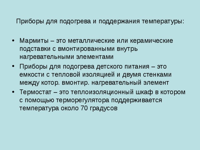 Приборы для подогрева и поддержания температуры : Мармиты – это металлические или керамические подставки с вмонтированными внутрь нагревательными элементами Приборы для подогрева детского питания – это емкости с тепловой изоляцией и двумя стенками между котор. вмонтир. нагревательный элемент Термостат – это теплоизоляционный шкаф в котором с помощью терморегулятора поддерживается температура около 70 градусов 