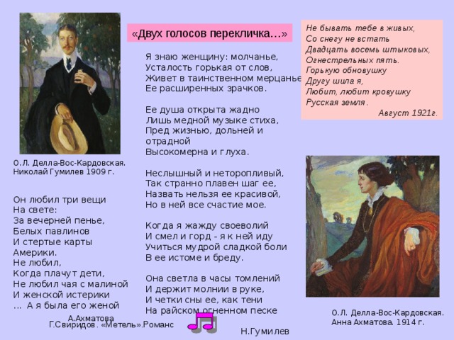 Не бывать тебе в живых, Со снегу не встать Двадцать восемь штыковых, Огнестрельных пять. Горькую обновушку Другу шила я, Любит, любит кровушку Русская земля .  Август 1921г. «Двух голосов перекличка…» Я знаю женщину: молчанье, Усталость горькая от слов, Живет в таинственном мерцанье Ее расширенных зрачков.   Ее душа открыта жадно Лишь медной музыке стиха, Пред жизнью, дольней и отрадной Высокомерна и глуха.   Неслышный и неторопливый, Так странно плавен шаг ее, Назвать нельзя ее красивой, Но в ней все счастие мое.   Когда я жажду своеволий И смел и горд - я к ней иду Учиться мудрой сладкой боли В ее истоме и бреду.   Она светла в часы томлений И держит молнии в руке, И четки сны ее, как тени На райском огненном песке  Н.Гумилев   О.Л. Делла-Вос-Кардовская. Николай Гумилев 1909 г. Он любил три вещи На свете: За вечерней пенье, Белых павлинов И стертые карты Америки. Не любил, Когда плачут дети, Не любил чая с малиной И женской истерики ... А я была его женой  А.Ахматова О.Л. Делла-Вос-Кардовская. Анна Ахматова. 1914 г. Г.Свиридов. «Метель».Романс  