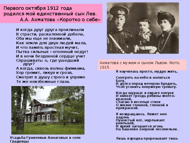  Первого октября 1912 года  родился мой единственный сын Лев.  А.А. Ахматова «Коротко о себе»   И когда друг друга проклинали В страсти, раскаленной добела, Оба мы еще не понимали, Как земля для двух людей мала, И что память яростная мучит, Пытка сильных – огненный недуг! И в ночи бездонной сердце учит Спрашивать: о, где ушедший друг? А когда, сквозь волны фимиама, Хор гремит, ликуя и грозя, Смотрят в душу строго и упрямо Те же неизбежные глаза.   1909  Ахматова с мужем и сыном Львом. Фото. 1915  Я научилась просто, мудро жить,  Смотреть на небо и молиться Богу,  И долго перед вечером бродить,  Чтоб утомить ненужную тревогу.   Когда шуршат в овраге лопухи  И никнет гроздь рябины желто-красной,  Слагаю я веселые стихи  О жизни тленной, тленной и прекрасной.   Я возвращаюсь. Лижет мне ладонь  Пушистый кот, мурлыкает умильней,  И яркий загорается огонь  На башенке озерной лесопильни.   Лишь изредка прорезывает тишь  Крик аиста, слетевшего на крышу.  И если в дверь мою ты постучишь,  Мне кажется, я даже не услышу.   1912   Усадьба Гумилевых Ахматовых в селе Градницы  