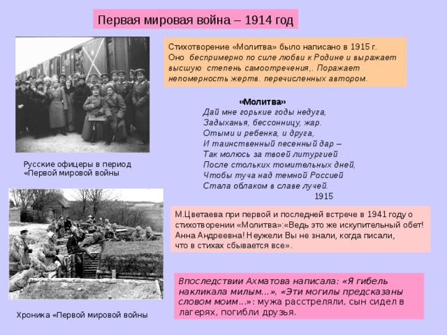 Первая мировая война – 1914 год Стихотворение «Молитва» было написано в 1915 г.  Оно беспримерно по силе любви к Родине и выражает высшую степень самоотречения,. Поражает непомерность жертв. перечисленных автором.     «Молитва» Дай мне горькие годы недуга, Задыханья, бессонницу, жар. Отыми и ребенка, и друга, И таинственный песенный дар – Так молюсь за твоей литургией После стольких томительных дней, Чтобы туча над темной Россией Стала облаком в славе лучей.   1915 Русские офицеры в период «Первой мировой войны М.Цветаева при первой и последней встрече в 1941 году о стихотворении «Молитва»:«Ведь это же искупительный обет! Анна Андреевна! Неужели Вы не знали, когда писали, что в стихах сбывается все». Впоследствии Ахматова написала: «Я гибель накликала милым...», «Эти могилы предсказаны словом моим ...»: мужа расстреляли, сын сидел в лагерях, погибли друзья. Хроника «Первой мировой войны  