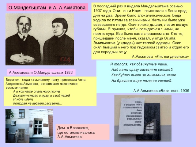 В последний раз я видела Мандельштама осенью 1937 года. Они - он и Надя - приезжали в Ленинград дня на два. Время было апокалипсическое. Беда ходила по пятам за всеми нами. Жить им было уже совершенно негде. Осип плохо дышал, ловил воздух губами. Я пришла, чтобы повидаться с ними, не помню куда. Все было как в страшном сне. Кто-то, пришедший после меня, сказал, у отца Осипа Эмильевича (у «деда») нет теплой одежды. Осип снял бывший у него под пиджаком свитер и отдал его для передачи отцу.  А.Ахматова «Листки дневника» О.Мандельштам и А. А.Ахматова  И тополя, как сдвинутые чаши.  Над нами сразу зазвенят сильней.  Как будто пьют за ликованье наше  На брачном пире тысячи гостей.  А.А.Ахматова.«Воронеж». 1936 А.Ахматова и О.Мандельштам.1933 Воронеж - сюда к ссыльному поэту, приезжала Анна Андреевна Ахматова, оставившая лаконичное воспоминание:  А в комнате опального поэта  Дежурят страх и муза, в свой черед,  И ночь идет,  Которая не ведает рассвета... Дом в Воронеже, где останавливалась А.А.Ахматова  