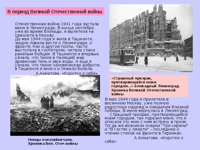 В период Великой Отечественной войны  Отечественная война 1941 года застала меня в Ленинграде. В конце сентября, уже во время блокады, я вылетела на самолете в Москву.  До мая 1944 года я жила в Ташкенте, жадно ловила вести о Ленинграде, о фронте. Как и другие поэты, часто выступала в госпиталях, читала стихи раненым бойцам. В Ташкенте я впервые узнала, что такое в палящий жар древесная тень и звук воды. А еще я узнала, что такое человеческая доброта: в Ташкенте я много и тяжело болела.  А.Ахматова. «Коротко о себе» «Страшный призрак, притворяющийся моим городом…» Блокадный Ленинград. Хроника Великой Отечественной войны     В мае 1944 года я прилетела в весеннюю Москву, уже полную радостных надежд и ожидания близкой победы. В июне вернулась в Ленинград.      Страшный призрак, притворяющийся моим городом, так поразил меня, что я описала эту мою с ним встречу в прозе. Тогда же возникли очерки 