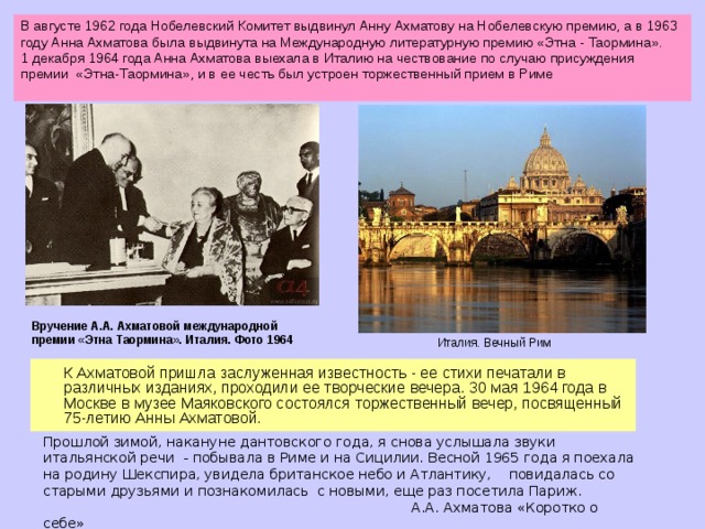 В августе 1962 года Нобелевский Комитет выдвинул Анну Ахматову на Нобелевскую премию, а в 1963 году Анна Ахматова была выдвинута на Международную литературную премию «Этна - Таормина». 1 декабря 1964 года Анна Ахматова выехала в Италию на чествование по случаю присуждения премии «Этна-Таормина», и в ее честь был устроен торжественный прием в Риме Вручение А.А. Ахматовой международной премии «Этна Таормина». Италия. Фото 1964 Италия. Вечный Рим  К Ахматовой пришла заслуженная известность - ее стихи печатали в различных изданиях, проходили ее творческие вечера. 30 мая 1964 года в Москве в музее Маяковского состоялся торжественный вечер, посвященный 75-летию Анны Ахматовой. Прошлой зимой, накануне дантовского года, я снова услышала звуки итальянской речи - побывала в Риме и на Сицилии. Весной 1965 года я поехала на родину Шекспира, увидела британское небо и Атлантику, повидалась со старыми друзьями и познакомилась с новыми, еще раз посетила Париж.  А.А. Ахматова «Коротко о себе»  