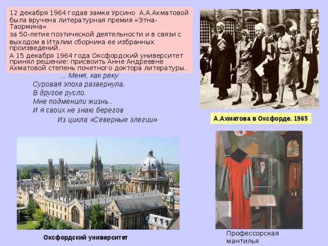 12 декабря 1964 годав замке Урсино А.А.Ахматовой была вручена литературная премия «Этна-Таормина» за 50-летие поэтической деятельности и в связи с выходом в Италии сборника ее избранных произведений. А 15 декабря 1964 года Оксфордский университет принял решение: присвоить Анне Андреевне Ахматовой степень почетного доктора литературы.   … Меня, как реку Суровая эпоха развернула. В другое русло. Мне подменили жизнь.. И я своих не знаю берегов  Из цикла «Северные элегии » А.Ахматова в Оксфорде. 1965 Профессорская мантилья  А.А. Ахматовой Оксфордский университет  