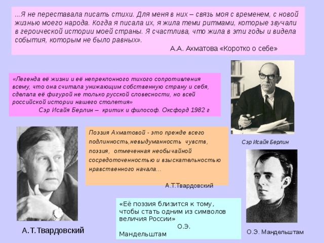 ...Я не переставала писать стихи. Для меня в них – связь моя с временем, с новой жизнью моего народа. Когда я писала их, я жила теми ритмами, которые звучали в героической истории моей страны. Я счастлива, что жила в эти годы и видела события, которым не было равных».  А.А. Ахматова «Коротко о себе» «Легенда её жизни и её непреклонного тихого сопротивления всему, что она считала унижающим собственную страну и себя, сделала её фигурой не только русской словесности, но всей российской истории нашего столетия»  Сэр Исайя Берлин – критик и философ. Оксфорд 1982 г Поэзия Ахматовой - это прежде всего подлинность,невыдуманность чувств, поэзия, отмеченная необычайной сосредоточенностью и взыскательностью нравственного начала...  А.Т.Твардовский Сэр Исайя Берлин «Её поэзия близится к тому, чтобы стать одним из символов величия России»  О.Э. Мандельштам А.Т.Твардовский О.Э. Мандельштам  