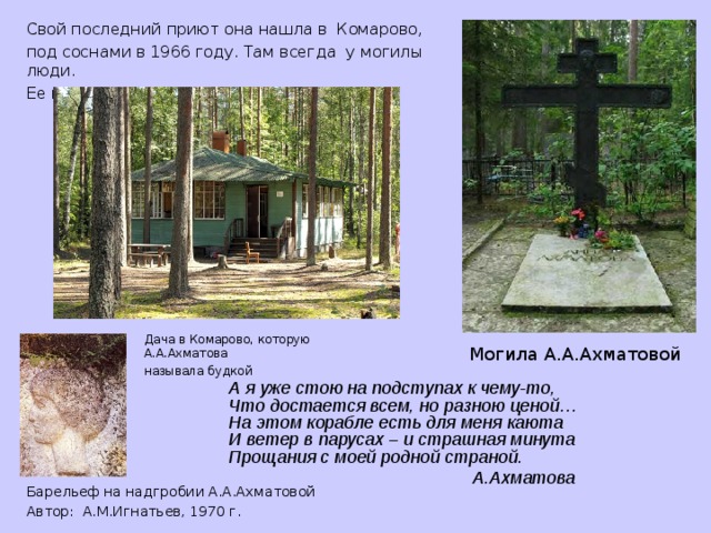 Свой последний приют она нашла в Комарово, под соснами в 1966 году. Там всегда у могилы люди. Ее провожал весь Ленинград...   Дача в Комарово, которую А.А.Ахматова называла будкой Могила А.А.Ахматовой А я уже стою на подступах к чему-то,  Что достается всем, но разною ценой…  На этом корабле есть для меня каюта  И ветер в парусах – и страшная минута  Прощания с моей родной страной.  А.Ахматова Барельеф на надгробии А.А.Ахматовой Автор: А.М.Игнатьев, 1970 г.  