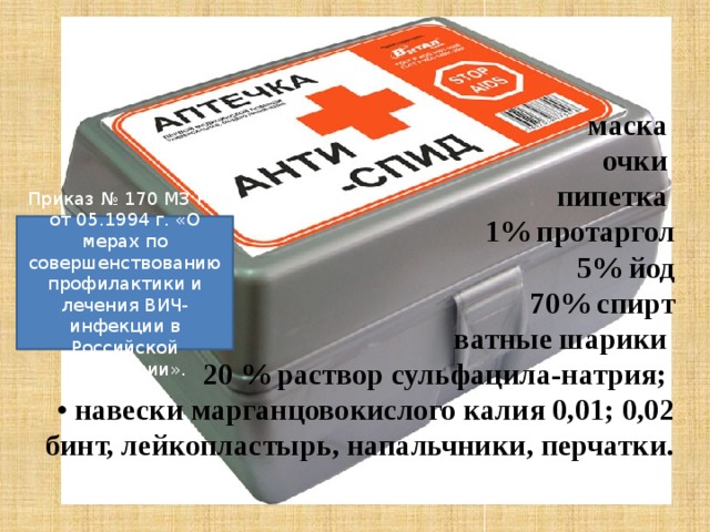   маска  очки  пипетка  1% протаргол  5% йод  70% спирт  ватные шарики  20 % раствор сульфацила-натрия;  • навески марганцовокислого калия 0,01; 0,02 бинт, лейкопластырь, напальчники, перчатки.   Приказ № 170 МЗ РФ от 05.1994 г. «О мерах по совершенствованию профилактики и лечения ВИЧ-инфекции в Российской Федерации». 