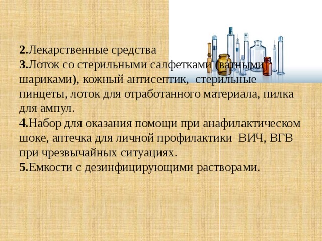 2. Лекарственные средства  3. Лоток со стерильными салфетками (ватными шариками), кожный антисептик, стерильные пинцеты, лоток для отработанного материала, пилка для ампул.  4. Набор для оказания помощи при анафилактическом шоке, аптечка для личной профилактики ВИЧ, ВГВ при чрезвычайных ситуациях.  5. Емкости с дезинфицирующими растворами.     