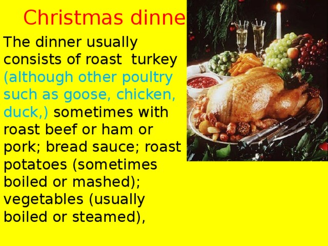 Christmas dinner The dinner usually consists of roast turkey (although other poultry such as goose, chicken, duck,) sometimes with roast beef or ham or pork; bread sauce; roast potatoes (sometimes boiled or mashed); vegetables (usually boiled or steamed), 