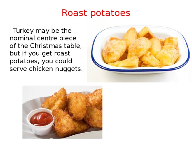 Roast potatoes    Turkey may be the nominal centre piece of the Christmas table, but if you get roast potatoes, you could serve chicken nuggets. 