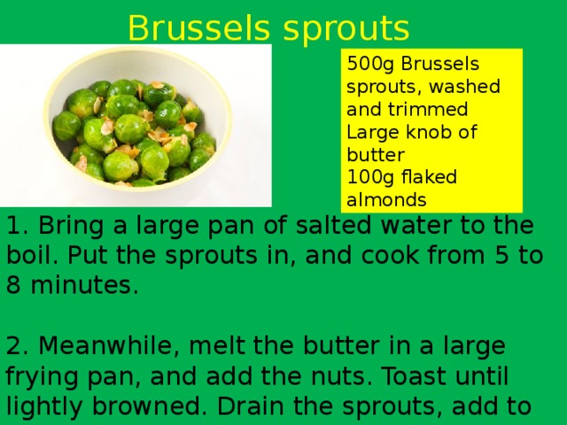 Brussels sprouts 500g Brussels sprouts, washed and trimmed Large knob of butter 100g flaked almonds 1. Bring a large pan of salted water to the boil. Put the sprouts in, and cook from 5 to 8 minutes. 2. Meanwhile, melt the butter in a large frying pan, and add the nuts. Toast until lightly browned. Drain the sprouts, add to the pan and toss well to coat. Season and serve immediately. 
