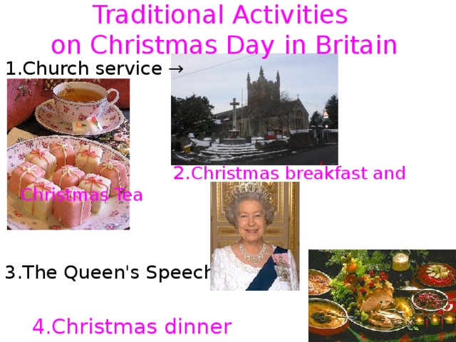 Traditional Activities  on Christmas Day in Britain 1.Church service →  2. Christmas breakfast and Christmas Tea   3.The Queen's Speech→  4.Christmas dinner → 