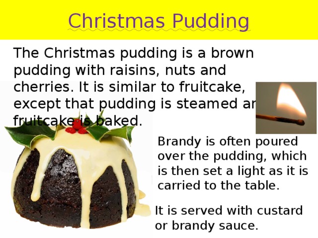 Christmas Pudding The Christmas pudding is a brown pudding with raisins, nuts and cherries. It is similar to fruitcake, except that pudding is steamed and fruitcake is baked. Brandy is often poured over the pudding, which is then set a light as it is carried to the table. It is served with custard or brandy sauce. 