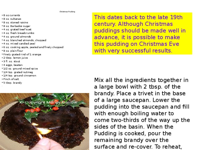 Christmas Pud d ing   8 oz currants 8 oz. sultanas 8 oz. stoned raisins 8 oz. Barbados sugar 4 oz. grated beef suet 4 oz. fresh breadcrumbs 4 oz. ground almonds 4 oz. blanched almonds, chopped 4 oz. mixed candied peel 6 oz. cooking apple, peeled and finely chopped 8 oz. plain flour Finely grated rind of 1 orange 2 tbsp. lemon juice 3 fl. oz. stout 4 eggs, beaten 1/2 oz. ground mixed spice 1/4 tsp. grated nutmeg 1/4 tsp. ground cinnamon Pinch of salt 5 tbsp. brandy . This dates back to the late 19th century. Although Christmas puddings should be made well in advance, it is possible to make this pudding on Christmas Eve with very successful results. Mix all the ingredients together in a large bowl with 2 tbsp. of the brandy. Place a trivet in the base of a large saucepan. Lower the pudding into the saucepan and fill with enough boiling water to come two-thirds of the way up the sides of the basin. When the Pudding is cooked, pour the remaining brandy over the surface and re-cover. To reheat, boil gently for 3-4 hours. To serve, decorate with a sprig of holly. 