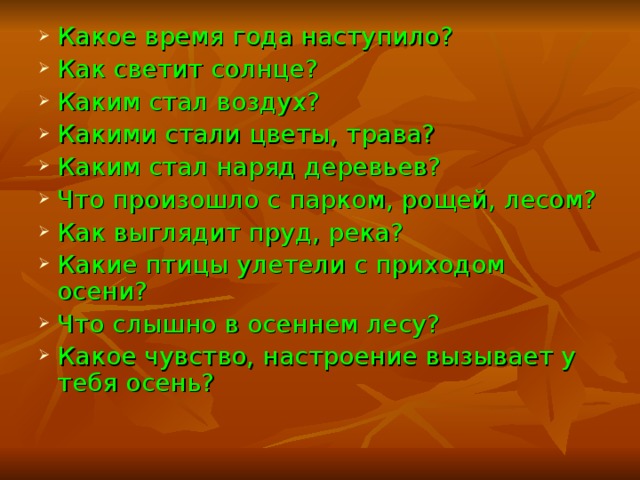 Какое время года наступило? Как светит солнце? Каким стал воздух? Какими стали цветы, трава? Каким стал наряд деревьев? Что произошло с парком, рощей, лесом? Как выглядит пруд, река? Какие птицы улетели с приходом осени? Что слышно в осеннем лесу? Какое чувство, настроение вызывает у тебя осень? 