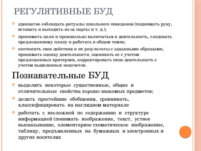 Регулятивные БУД адекватно соблюдать ритуалы школьного поведения (поднимать руку, вставать и выходить из-за парты и т. д.); принимать цели и произвольно включаться в деятельность, следовать предложенному плану и работать в общем темпе; соотносить свои действия и их результаты с заданными образцами, принимать оценку деятельности, оценивать ее с учетом предложенных критериев, корректировать свою деятельность с учетом выявленных недочетов. Познавательные БУД выделять некоторые существенные, общие и отличительные свойства хорошо знакомых предметов; делать простейшие обобщения, сравнивать, классифицировать на наглядном материале работать с несложной по содержанию и структуре информацией (понимать изображение, текст, устное высказывание, элементарное схематическое изображение, таблицу, предъявленных на бумажных и электронных и других носителях 
