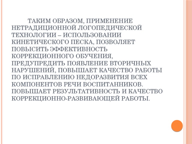  Таким образом, применение нетрадиционной логопедической технологии – использовании кинетического песка, позволяет повысить эффективность коррекционного обучения, предупредить появление вторичных нарушений, повышает качество работы по исправлению недоразвития всех компонентов речи воспитанников.  Повышает результативность и качество коррекционно-развивающей работы.    