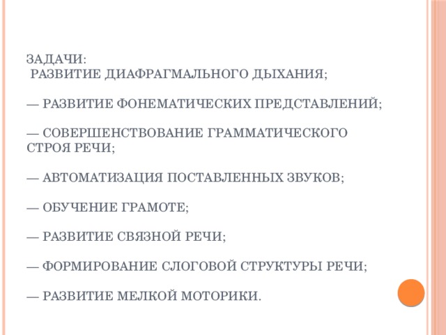 Задачи:  развитие диафрагмального дыхания;   — развитие фонематических представлений;   — совершенствование грамматического строя речи;   — автоматизация поставленных звуков;   — обучение грамоте;   — развитие связной речи;   — формирование слоговой структуры речи;   — развитие мелкой моторики. 