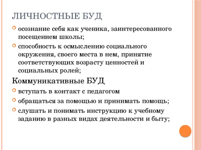 Личностные БУД осознание себя как ученика, заинтересованного посещением школы; способность к осмыслению социального окружения, своего места в нем, принятие соответствующих возрасту ценностей и социальных ролей; Коммуникативные БУД вступать в контакт с педагогом обращаться за помощью и принимать помощь; слушать и понимать инструкцию к учебному заданию в разных видах деятельности и быту; 
