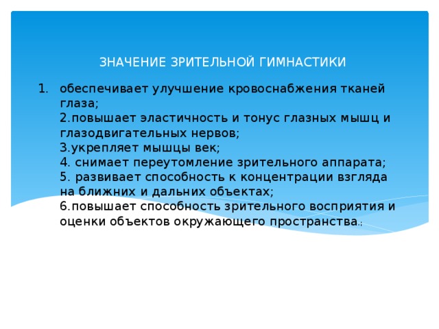 ЗНАЧЕНИЕ ЗРИТЕЛЬНОЙ ГИМНАСТИКИ  обеспечивает улучшение кровоснабжения тканей глаза;  2.повышает эластичность и тонус глазных мышц и глазодвигательных нервов;  3.укрепляет мышцы век;  4. снимает переутомление зрительного аппарата;  5. развивает способность к концентрации взгляда на ближних и дальних объектах;  6.повышает способность зрительного восприятия и оценки объектов окружающего пространства .;  
