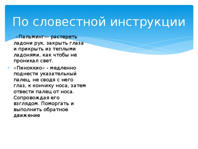По словестной инструкции   « Пальминг»- растереть ладони рук, закрыть глаза и прикрыть из теплыми ладонями, как чтобы не проникал свет. «Пиноккио» - медленно поднести указательный палец, не сводя с него глаз, к кончику носа, затем отвести палец от носа. Сопровождая его взглядом. Поморгать и выполнить обратное движение  