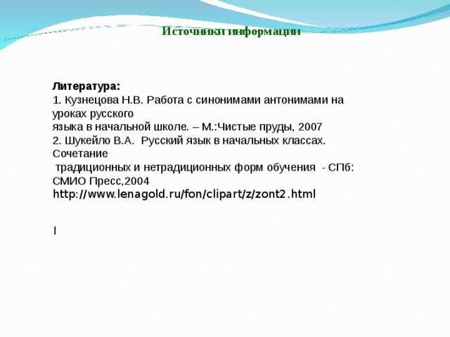 Источники информации Литература: 1. Кузнецова Н.В. Работа с синонимами антонимами на уроках русского языка в начальной школе. – М.:Чистые пруды, 2007 2. Шукейло В.А. Русский язык в начальных классах. Сочетание  традиционных и нетрадиционных форм обучения - СПб: СМИО Пресс,2004 http://www.lenagold.ru/fon/clipart/z/zont2.html l 