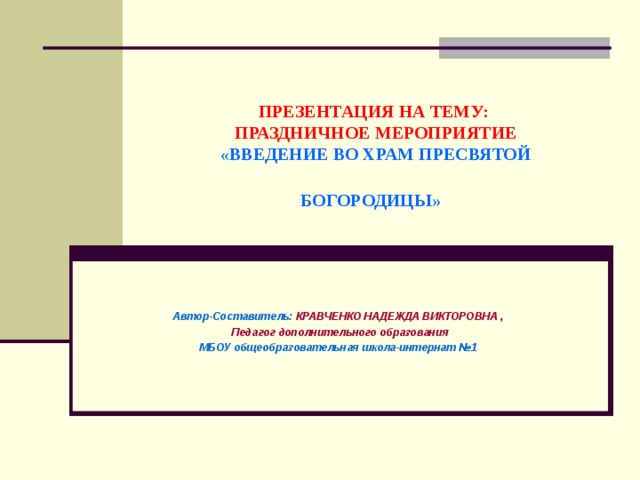 ПРЕЗЕНТАЦИЯ НА ТЕМУ:  ПРАЗДНИЧНОЕ МЕРОПРИЯТИЕ  «ВВЕДЕНИЕ ВО ХРАМ ПРЕСВЯТОЙ БОГОРОДИЦЫ»  Автор-Составитель: КРАВЧЕНКО НАДЕЖДА ВИКТОРОВНА ,  Педагог дополнительного образования МБОУ общеобразовательная школа-интернат №1 