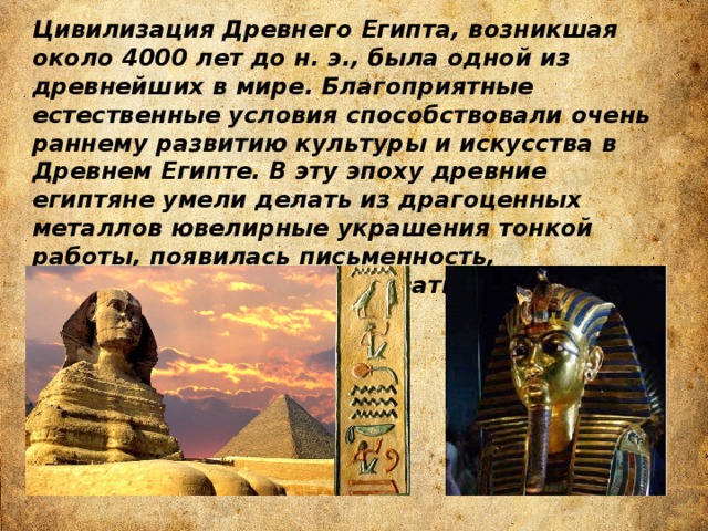 Цивилизация Древнего Египта, возникшая около 4000 лет до н. э., была одной из древнейших в мире. Благоприятные естественные условия способствовали очень раннему развитию культуры и искусства в Древнем Египте. В эту эпоху древние египтяне умели делать из драгоценных металлов ювелирные украшения тонкой работы, появилась письменность, постепенно стали накапливаться научные знания. 