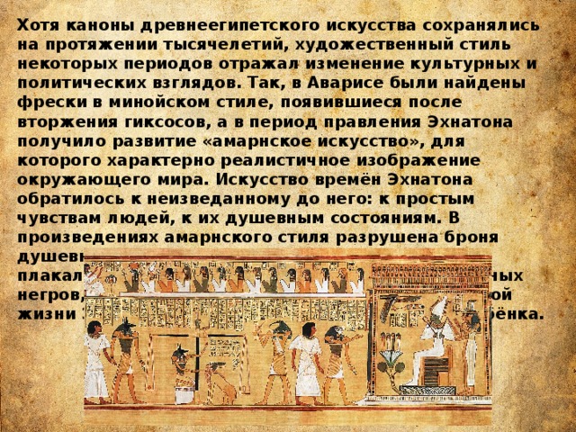 Хотя каноны древнеегипетского искусства сохранялись на протяжении тысячелетий, художественный стиль некоторых периодов отражал изменение культурных и политических взглядов. Так, в Аварисе были найдены фрески в минойском стиле, появившиеся после вторжения гиксосов, а в период правления Эхнатона получило развитие «амарнское искусство», для которого характерно реалистичное изображение окружающего мира. Искусство времён Эхнатона обратилось к неизведанному до него: к простым чувствам людей, к их душевным состояниям. В произведениях амарнского стиля разрушена броня душевной непроницаемости: здесь вопли и стоны плакальщиков, здесь мрачная покорность пленённых негров, здесь, наконец, лирические сцены семейной жизни Эхнатона, — он обнимает жену, ласкает ребёнка.  