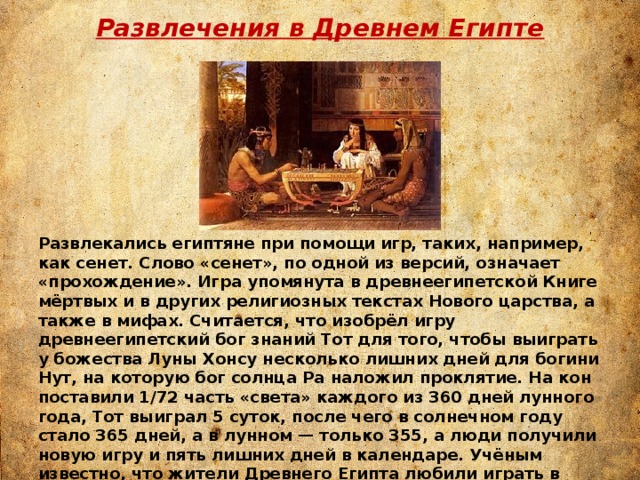 Развлечения в Древнем Египте Развлекались египтяне при помощи игр, таких, например, как сенет. Слово «сенет», по одной из версий, означает «прохождение». Игра упомянута в древнеегипетской Книге мёртвых и в других религиозных текстах Нового царства, а также в мифах. Считается, что изобрёл игру древнеегипетский бог знаний Тот для того, чтобы выиграть у божества Луны Хонсу несколько лишних дней для богини Нут, на которую бог солнца Ра наложил проклятие. На кон поставили 1/72 часть «света» каждого из 360 дней лунного года, Тот выиграл 5 суток, после чего в солнечном году стало 365 дней, а в лунном — только 355, а люди получили новую игру и пять лишних дней в календаре. Учёным известно, что жители Древнего Египта любили играть в настольные игры, но их правила не сохранились. Игровое снаряжение изготовлялось из различных пород дерева вместе с другими материалами. 
