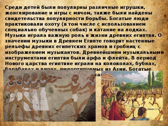 Среди детей были популярны различные игрушки, жонглирование и игры с мячом, также были найдены свидетельства популярности борьбы. Богатые люди практиковали охоту (в том числе с использованием специально обученных собак) и катание на лодках. Музыка играла важную роль в жизни древних египтян. О значении музыки в Древнем Египте говорят настенные рельефы древних египетских храмов и гробниц с изображением музыкантов. Древнейшими музыкальными инструментами египтян были арфа и флейта. В период Нового царства египтяне играли на колоколах, бубнах, барабанах и лирах, импортируемых из Азии. Богатые люди устраивали приёмы с приглашением профессиональных музыкантов. 