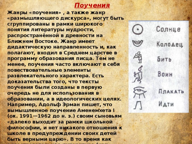 Поучения Жанры «поучения» , а также жанр «размышляющего дискурса», могут быть сгруппированы в рамки широкого понятия литературы мудрости, распространённой в древности на Ближнем Востоке. Жанр имеет дидактическую направленность и, как полагают, входил в Среднем царстве в программу образования писца. Тем не менее, поучения часто включают в себя повествовательные элементы развлекательного характера. Есть доказательства того, что тексты поучения были созданы в первую очередь не для использования в образовании, а в идеологических целях. Например, Адольф Эрман пишет, что вымышленное поучение Аменемхета I (ок. 1991—1962 до н. э.) своим сыновьям «далеко выходит за рамки школьной философии, и нет никакого отношения к школе в предупреждении своих детей быть верными царю». В то время как повествовательная литература (как, например, «Повесть о красноречивом крестьянине») подчёркивает тему индивидуального героя, бросающего вызов обществу и принятым идеологиям; тексты поучений, напротив, подчёркивают необходимость соблюдения принятых догм. 