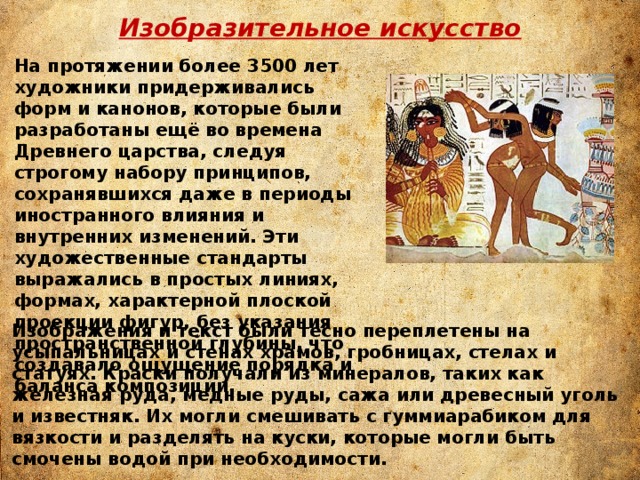 Изобразительное искусство На протяжении более 3500 лет художники придерживались форм и канонов, которые были разработаны ещё во времена Древнего царства, следуя строгому набору принципов, сохранявшихся даже в периоды иностранного влияния и внутренних изменений. Эти художественные стандарты выражались в простых линиях, формах, характерной плоской проекции фигур, без указания пространственной глубины, что создавало ощущение порядка и баланса композиции. Изображения и текст были тесно переплетены на усыпальницах и стенах храмов, гробницах, стелах и статуях. Краски получали из минералов, таких как железная руда, медные руды, сажа или древесный уголь и известняк. Их могли смешивать с гуммиарабиком для вязкости и разделять на куски, которые могли быть смочены водой при необходимости. 