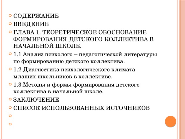 СОДЕРЖАНИЕ ВВЕДЕНИЕ ГЛАВА 1. ТЕОРЕТИЧЕСКОЕ ОБОСНОВАНИЕ ФОРМИРОВАНИЯ ДЕТСКОГО КОЛЛЕКТИВА В НАЧАЛЬНОЙ ШКОЛЕ. 1.1 Анализ психолого – педагогической литературы по формированию детского коллектива. 1.2.Диагностика психологического климата млаших школьников в коллективе. 1.3.Методы и формы формирования детского коллектива в начальной школе. ЗАКЛЮЧЕНИЕ СПИСОК ИСПОЛЬЗОВАННЫХ ИСТОЧНИКОВ     