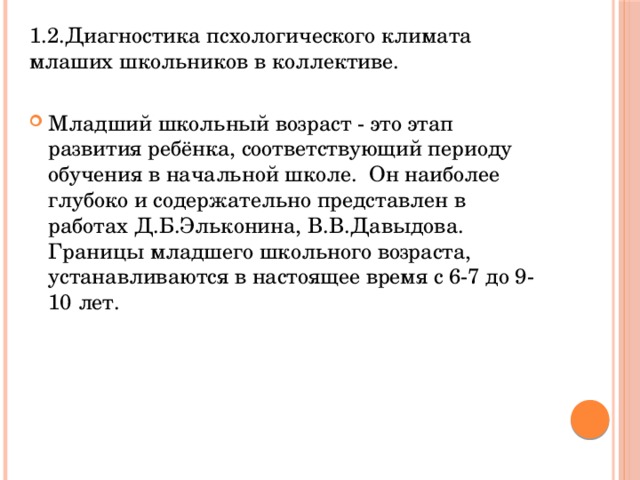 1.2.Диагностика псхологического климата млаших школьников в коллективе. Младший школьный возраст - это этап развития ребёнка, соответствующий периоду обучения в начальной школе. Он наиболее глубоко и содержательно представлен в работах Д.Б.Эльконина, В.В.Давыдова. Границы младшего школьного возраста, устанавливаются в настоящее время с 6-7 до 9-10 лет. 