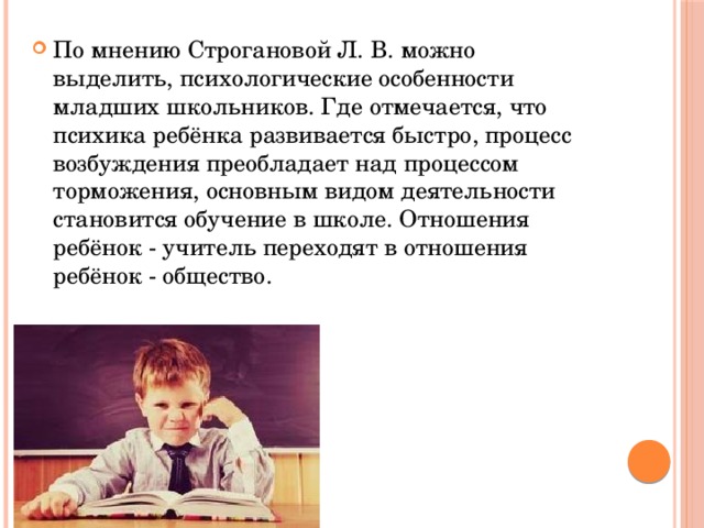 По мнению Строгановой Л. В. можно выделить, психологические особенности младших школьников. Где отмечается, что психика ребёнка развивается быстро, процесс возбуждения преобладает над процессом торможения, основным видом деятельности становится обучение в школе. Отношения ребёнок - учитель переходят в отношения ребёнок - общество. 