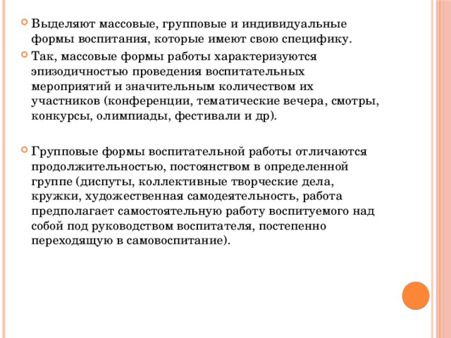 Выделяют массовые, групповые и индивидуальные формы воспитания, которые имеют свою специфику. Так, массовые формы работы характеризуются эпизодичностью проведения воспитательных мероприятий и значительным количеством их участников (конференции, тематические вечера, смотры, конкурсы, олимпиады, фестивали и др). Групповые формы воспитательной работы отличаются продолжительностью, постоянством в определенной группе (диспуты, коллективные творческие дела, кружки, художественная самодеятельность, работа предполагает самостоятельную работу воспитуемого над собой под руководством воспитателя, постепенно переходящую в самовоспитание). 