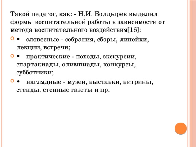 Такой педагог, как: - Н.И. Болдырев выделил формы воспитательной работы в зависимости от метода воспитательного воздействия[16]: •  словесные - собрания, сборы, линейки, лекции, встречи; •  практические - походы, экскурсии, спартакиады, олимпиады, конкурсы, субботники; •  наглядные - музеи, выставки, витрины, стенды, стенные газеты и пр. 