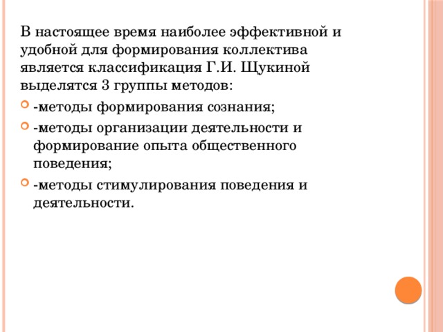 В настоящее время наиболее эффективной и удобной для формирования коллектива является классификация Г.И. Щукиной выделятся 3 группы методов: -методы формирования сознания; -методы организации деятельности и формирование опыта общественного поведения; -методы стимулирования поведения и деятельности. 