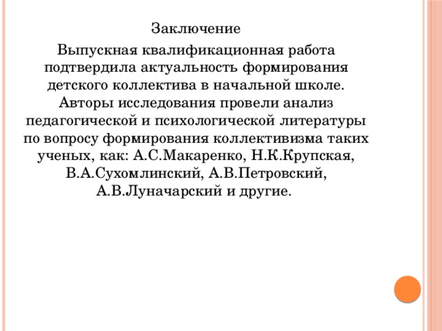 Заключение Выпускная квалификационная работа подтвердила актуальность формирования детского коллектива в начальной школе. Авторы исследования провели анализ педагогической и психологической литературы по вопросу формирования коллективизма таких ученых, как: А.С.Макаренко, Н.К.Крупская, В.А.Сухомлинский, А.В.Петровский, А.В.Луначарский и другие. 