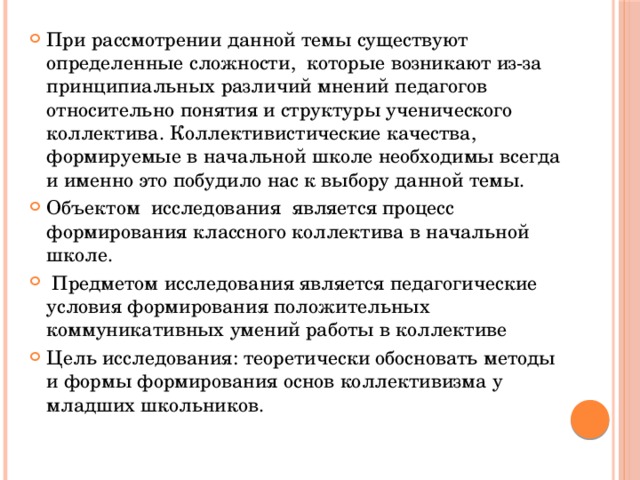 При рассмотрении данной темы существуют определенные сложности, которые возникают из-за принципиальных различий мнений педагогов относительно понятия и структуры ученического коллектива. Коллективистические качества, формируемые в начальной школе необходимы всегда и именно это побудило нас к выбору данной темы. Объектом исследования  является процесс формирования классного коллектива в начальной школе.  Предметом исследования является педагогические условия формирования положительных коммуникативных умений работы в коллективе Цель исследования: теоретически обосновать методы и формы формирования основ коллективизма у младших школьников. 