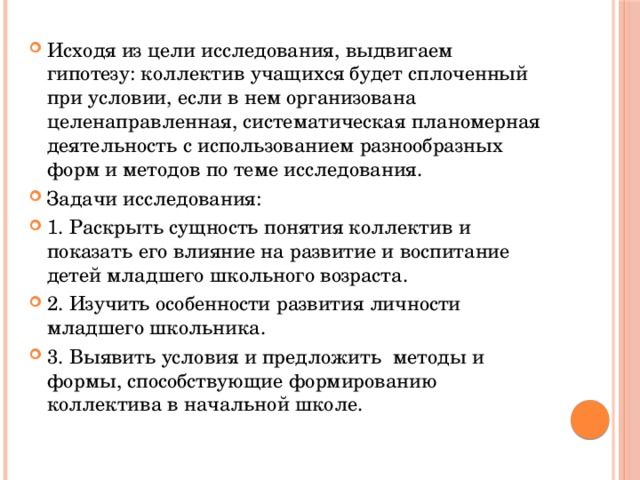 Исходя из цели исследования, выдвигаем гипотезу: коллектив учащихся будет сплоченный при условии, если в нем организована целенаправленная, систематическая планомерная деятельность с использованием разнообразных форм и методов по теме исследования. Задачи исследования: 1. Раскрыть сущность понятия коллектив и показать его влияние на развитие и воспитание детей младшего школьного возраста. 2. Изучить особенности развития личности младшего школьника. 3. Выявить условия и предложить методы и формы, способствующие формированию коллектива в начальной школе. 