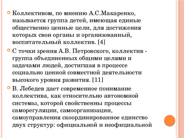 Коллективом, по мнению А.С.Макаренко, называется группа детей, имеющая единые общественно ценные цели, для достижения которых свои органы и организованный, воспитательный коллектив. [4] С точки зрения А.В. Петровского, коллектив - группа объединенных общими целями и задачами людей, достигшая в процессе социально ценной совместной деятельности высокого уровня развития. [11] В. Лебедев дает современное понимание коллектива, как относительно автономной системы, которой свойственны процессы саморегуляции, самоорганизации, самоуправления скоординированное единство двух структур: официальной и неофициальной 