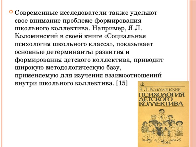 Современные исследователи также уделяют свое внимание проблеме формирования школьного коллектива. Например, Я.Л. Коломинский в своей книге «Социальная психология школьного класса», показывает основные детерминанты развития и формирования детского коллектива, приводит широкую методологическую базу, применяемую для изучения взаимоотношений внутри школьного коллектива. [15] 