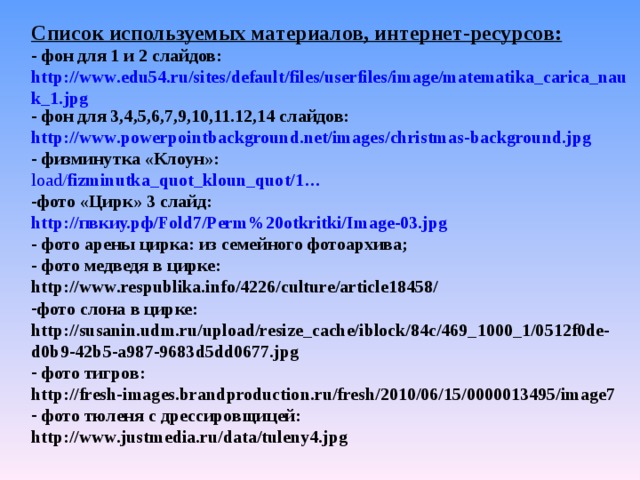 Список используемых материалов, интернет-ресурсов:  фон для 1 и 2 слайдов: http://www.edu54.ru/sites/default/files/userfiles/image/matematika_carica_nauk_1.jpg  фон для 3,4,5,6,7,9,10,11.12,14 слайдов: http://www.powerpointbackground.net/images/christmas-background.jpg  физминутка «Клоун»: load/ fizminutka _quot_ kloun _quot/1… фото «Цирк» 3 слайд: http:// пвкиу.рф/ Fold7/Perm%20otkritki/Image-03.jpg - фото арены цирка: из семейного фотоархива;  фото медведя в цирке: http://www.respublika.info/4226/culture/article18458/ фото слона в цирке: http://susanin.udm.ru/upload/resize_cache/iblock/84c/469_1000_1/0512f0de-d0b9-42b5-a987-9683d5dd0677.jpg  фото тигров: http://fresh-images.brandproduction.ru/fresh/2010/06/15/0000013495/image7  фото тюленя с дрессировщицей: http://www.justmedia.ru/data/tuleny4.jpg
