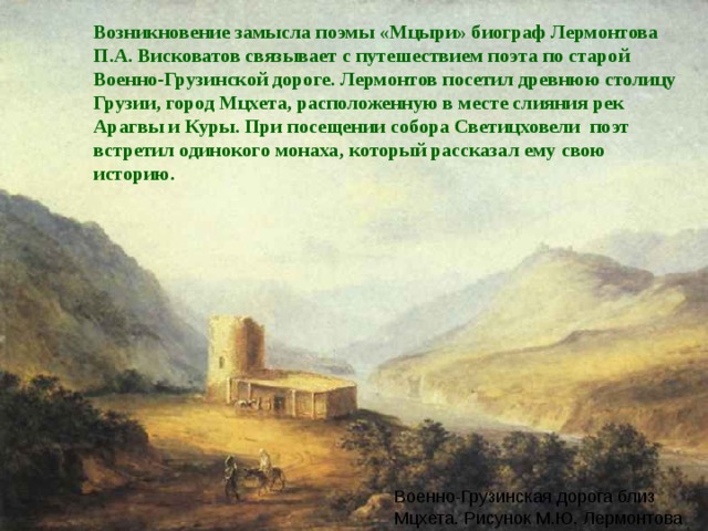 Возникновение замысла поэмы «Мцыри» биограф Лермонтова П.А. Висковатов связывает с путешествием поэта по старой Военно-Грузинской дороге. Лермонтов посетил древнюю столицу Грузии, город Мцхета, расположенную в месте слияния рек Арагвы и Куры. При посещении собора Светицховели поэт встретил одинокого монаха, который рассказал ему свою историю. Военно-Грузинская дорога близ Мцхета. Рисунок М.Ю. Лермонтова 